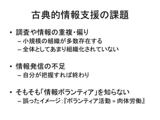 古典的情報支援の課題
• 調査や情報の重複・偏り
– 小規模の組織が多数存在する
– 全体としてあまり組織化されていない
• 情報発信の不足
– 自分が把握すれば終わり
• そもそも「情報ボランティア」を知らない
– 誤ったイメージ：『ボランティア活動 = 肉体労働』
 