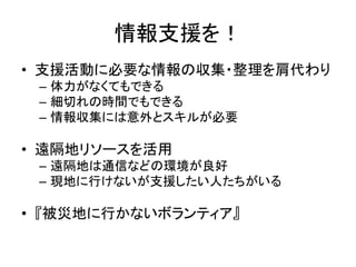 情報支援を！
• 支援活動に必要な情報の収集・整理を肩代わり
– 体力がなくてもできる
– 細切れの時間でもできる
– 情報収集には意外とスキルが必要
• 遠隔地リソースを活用
– 遠隔地は通信などの環境が良好
– 現地に行けないが支援したい人たちがいる
• 『被災地に行かないボランティア』
 