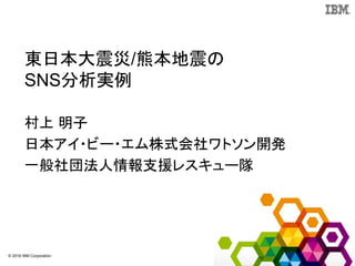 © 2016 IBM Corporation
東日本大震災/熊本地震の
SNS分析実例
村上 明子
日本アイ・ビー・エム株式会社ワトソン開発
一般社団法人情報支援レスキュー隊
 