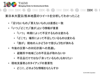 © 2016 IBM Corporation
東日本大震災/熊本地震のツイートを分析してわかったこと
• 「足りないもの」「買えないもの」は直感と一致
• 「いつ」「どこで」「誰が」という情報が重要
• 「いつ」 時期によって不足するものは変わる
• 「どこで」 場所によって不足しているものは変わる
• 「誰が」 現地の人かどうかで信ぴょう性が測れる
• 今後の災害への対応計画への見通し
• 避難所や地域ごとの不足品が取れないか
• 不足品だけではなく「余っているもの」も知りたい
• 現地支援者とのタイアップの重要性
• どこに、どのような情報をもたらすか
 