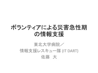 ボランティアによる災害急性期
の情報支援
東北大学病院／
情報支援レスキュー隊 (IT DART)
佐藤 大
 