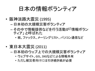 日本の情報ボランティア
• 阪神淡路大震災 (1995)
– 日本初の大規模災害ボランティア
– その中で情報提供などを行う活動が「情報ボラン
ティア」 と呼ばれた
• 紙、ファックス、メーリングリスト、パソコン通信など
• 東日本大震災 (2011)
– 日本初のウェブ上での大規模災害ボランティア
• ウェブサイト、GIS、SNSなどによる情報共有
• ただし被災者向けには引き続き紙が必要
 