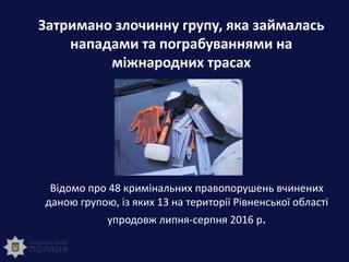 Затримано злочинну групу, яка займалась
нападами та пограбуваннями на
міжнародних трасах
Відомо про 48 кримінальних правопорушень вчинених
даною групою, із яких 13 на території Рівненської області
упродовж липня-серпня 2016 р.
 