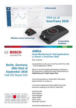 Dear customer,
we would like to invite you to InnoTrans 2016 from 20th
– 23rd of September in Berlin.
Bosch is one of the leading technology companies in
the world which is offering this tailor-made solution for
digitalizing your freight wagon fleet.
If you have questions or need further information,
please feel free to contact us.
Your Bosch Engineering GmbH AMRA team looks
forward to meeting you at Hall 20 / Stand 310.
Johannes Hoh
René Höpfner
Daniel Metzger
Stefan Müller
Oliver Sauer
Maximilian Schacht
www.bosch-engineering.com
Berlin, Germany
20th-23rd of
September 2016
Hall 20/Stand 310
AMRA
Asset Monitoring for Rail Applications
by Bosch at InnoTrans 2016
Visit us at
InnoTrans 2016
 