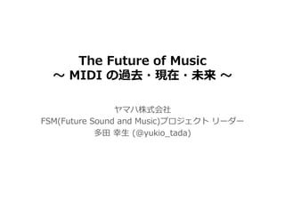 The Future of Music
〜 MIDI の過去・現在・未来 〜
ヤマハ株式会社
FSM(Future Sound and Music)プロジェクト リーダー
多⽥ 幸⽣ (@yukio_tada)
 