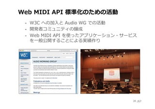 /67
Web MIDI API 標準化のための活動
‐  W3C への加⼊と Audio WG での活動
‐  開発者コミュニティの醸成
‐  Web MIDI API を使ったアプリケーション・サービス
を⼀般公開することによる実績作り
28
 