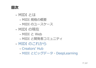 /67
⽬次
‐  MIDI とは
‐  MIDI 規格の概要
‐  MIDI のユースケース
‐  MIDI の現在
‐  MIDI と Web
‐  MIDI と開発者コミュニティ
‐  MIDI のこれから
‐  Creatorsʼ Hu...