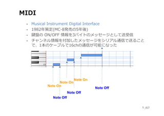 /67
MIDI
‐  Musical Instrument Digital Interface
‐  1982年策定(MC-8発売の5年後)
‐  鍵盤の ON/OFF 情報を3バイトのメッセージとして送受信
‐  チャンネル情報を付加したメ...