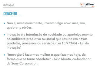 INOVAÇÃO
CONCEITO…
▸ Não é, necessariamente, inventar algo novo mas, sim,
quebrar padrões.
▸ Inovação é a introdução de novidade ou aperfeiçoamento
no ambiente produtivo ou social que resulte em novos
produtos, processos ou serviços. (Lei 10.973/04 – Lei da
Inovação)
▸ “Inovação é fazermos melhor o que fazemos hoje, de
forma que se torne obsoleto.” - Akio Morita, co-fundador
da Sony Corporation.
 
