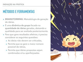 INOVAÇÃO NA PRÁTICA
MÉTODOS E FERRAMENTAS
▸ BRAINSTORMING. Metodologia de geração
de ideias.
▸ É uma dinâmica de grupo focada na
quantidade de ideias geradas, deixando a
qualidade para ser avaliada posteriormente.
▸ Para que gere resultados efetivos, é preciso
considerar as seguintes questões:
▸ As ideias não devem ser criticadas,
▸ Permita que se gere o maior número
possível de ideias,
▸ Permita que ideias propostas sejam
combinadas e/ou aperfeiçoadas
 