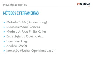 INOVAÇÃO NA PRÁTICA
MÉTODOS E FERRAMENTAS
▸ Método 6-3-5 (Brainwritring)
▸ Business Model Canvas
▸ Modelo A-F, de Philip Kotler
▸ Estratégia do Oceano Azul
▸ Benchmarking
▸ Análise SWOT
▸ Inovação Aberta (Open Innovation)
 