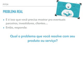 ▸ E é isso que você precisa mostrar pra eventuais  
parceiros, investidores, clientes…
▸ Então, responda:
Qual o problema que você resolve com seu
produto ou serviço?
PITCH
PROBLEMA REAL
 