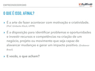 EMPREENDEDORISMO
O QUE É ISSO, AFINAL?
▸ É a arte de fazer acontecer com motivação e criatividade.
(Prof. Umberto Klock, UFPR)
▸ É a disposição para identiﬁcar problemas e oportunidades
e investir recursos e competências na criação de um
negócio, projeto ou movimento que seja capaz de
alavancar mudanças e gerar um impacto positivo. (Endeavor
Brasil)
▸ E vocês, o que acham?
 