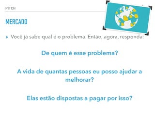 ▸ Você já sabe qual é o problema. Então, agora, responda:
De quem é esse problema?
A vida de quantas pessoas eu posso ajudar a
melhorar?
Elas estão dispostas a pagar por isso?
PITCH
MERCADO
 