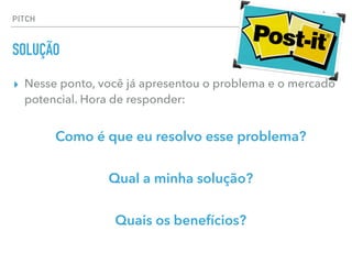 ▸ Nesse ponto, você já apresentou o problema e o mercado
potencial. Hora de responder:
Como é que eu resolvo esse problema?
Qual a minha solução?
Quais os benefícios?
PITCH
SOLUÇÃO
 