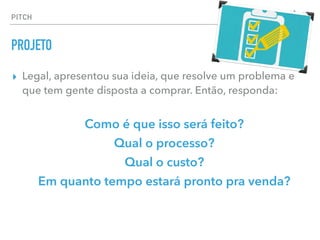 ▸ Legal, apresentou sua ideia, que resolve um problema e
que tem gente disposta a comprar. Então, responda:
Como é que isso será feito?
Qual o processo?
Qual o custo?
Em quanto tempo estará pronto pra venda?
PITCH
PROJETO
 