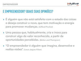 EMPREENDEDOR
E EMPREENDEDOR? QUAIS SUAS OPINIÕES?
▸ É alguém que não está satisfeito com o estado das coisas
e deseja construir o novo, que tem motivação e energia
para promover mudanças. (Gifford Pinchot)
▸ Uma pessoa que, habitualmente, cria e inova para
construir algo de valor reconhecido, a partir de
oportunidades percebidas. (Bolton and Thompson)
▸ “O empreendedor é alguém que imagina, desenvolve e
realiza visões”. (Louis Jaques Filion)
 