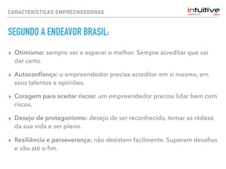 CARACTERÍSTICAS EMPREENDEDORAS
SEGUNDO A ENDEAVOR BRASIL:
▸ Otimismo: sempre ver e esperar o melhor. Sempre acreditar que vai
dar certo.
▸ Autoconﬁança: o empreendedor precisa acreditar em si mesmo, em
seus talentos e opiniões.
▸ Coragem para aceitar riscos: um empreendedor precisa lidar bem com
riscos.
▸ Desejo de protagonismo: desejo de ser reconhecido, tomar as rédeas
da sua vida e ser pleno.
▸ Resiliência e perseverança: não desistem facilmente. Superam desaﬁos
e vão até o ﬁm.
 