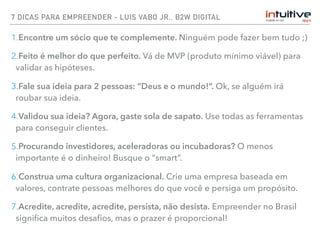 7 DICAS PARA EMPREENDER - LUIS VABO JR., B2W DIGITAL
1.Encontre um sócio que te complemente. Ninguém pode fazer bem tudo ;)
2.Feito é melhor do que perfeito. Vá de MVP (produto mínimo viável) para
validar as hipóteses.
3.Fale sua ideia para 2 pessoas: “Deus e o mundo!”. Ok, se alguém irá
roubar sua ideia.
4.Validou sua ideia? Agora, gaste sola de sapato. Use todas as ferramentas
para conseguir clientes.
5.Procurando investidores, aceleradoras ou incubadoras? O menos
importante é o dinheiro! Busque o “smart”.
6.Construa uma cultura organizacional. Crie uma empresa baseada em
valores, contrate pessoas melhores do que você e persiga um propósito.
7.Acredite, acredite, acredite, persista, não desista. Empreender no Brasil
signiﬁca muitos desaﬁos, mas o prazer é proporcional!
 