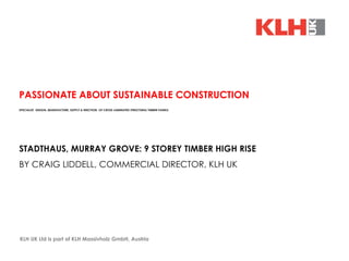 KLH UK Ltd is part of KLH Massivholz GmbH, Austria  PASSIONATE ABOUT SUSTAINABLE CONSTRUCTION SPECIALIST  DESIGN, MANUFACTURE, SUPPLY & ERECTION  OF CROSS LAMINATED STRUCTURAL TIMBER PANELS STADTHAUS, MURRAY GROVE: 9 STOREY TIMBER HIGH RISE BY CRAIG LIDDELL, COMMERCIAL DIRECTOR, KLH UK 