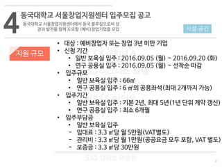9
533 캠퍼스
#533 비즈니스 모델
#533 사업계획서
#533 창업론
533 캠퍼스 이승원
4
동국대학교 서울창업지원센터 입주모집 공고
동국대학교 서울창업지원센터에서 동국 블루칩으로써 성
장과 발전을 함께 도모할 (예비)창업기업을 모집
지원 규모
• 대상 : 예비창업자 또는 창업 3년 미만 기업
• 신청 기간
• 일반 보육실 입주 : 2016.09.05 (월) ~ 2016.09.20 (화)
• 연구 공용실 입주 : 2016.09.05 (월) ~ 선착순 마감
• 입주규모
• 일반 보육실 입주 : 66㎡
• 연구 공용실 입주 : 6 ㎡의 공용좌석(최대 2개까지 가능)
• 입주기간
• 일반 보육실 입주 : 기본 2년, 최대 5년(1년 단위 계약 갱신)
• 연구 공용실 입주 : 최소 6개월
• 입주부담금
• 일반 보육실 입주
- 임대료 : 3.3 ㎡당 월 5만원(VAT별도)
- 관리비 : 3.3 ㎡당 월 1만원(공공요금 모두 포함, VAT 별도)
- 보증금 : 3.3 ㎡당 30만원
시설·공간
 