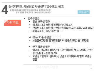 10
533 캠퍼스
#533 비즈니스 모델
#533 사업계획서
#533 창업론
533 캠퍼스 이승원
4
동국대학교 서울창업지원센터 입주모집 공고
동국대학교 서울창업지원센터에서 동국 블루칩으로써 성
장과 발전을 함께 도모할 (예비)창업기업을 모집
지원 규모
• 입주부담금
• 일반 보육실 입주
- 임대료 : 3.3 ㎡당 월 5만원(VAT별도)
- 관리비 : 3.3 ㎡당 월 1만원(공공요금 모두 포함, VAT 별도)
- 보증금 : 3.3 ㎡당 30만원
 66 ㎡ 기준 부담금
- 보증금600만원,임대료및관리비(공공료포함)월132만원
• 연구 공용실 입주
- 임대료·관리비 : 좌석당 월 10만원(VAT 별도, 계약기간 만
큼 선납/중도반환 불가)
- 보증금 : 임대료·관리비 선납금으로 대체하여 별도 보증금
없음
시설·공간
 