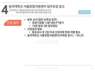 12
533 캠퍼스
#533 비즈니스 모델
#533 사업계획서
#533 창업론
533 캠퍼스 이승원
선정 절차
• 발표 심사(일반 보육실 입주)
• 창업기업별 15분 내외 PT평가
• 10분 발표 5분 질의응답
• 선정결과 발표
• 발표심사 후 2일 이내 선정자에 한해 개별 통보
• 동국대학교 서울창업지원센터(이메일 접수), ~09.20
4
동국대학교 서울창업지원센터 입주모집 공고
동국대학교 서울창업지원센터에서 동국 블루칩으로써 성
장과 발전을 함께 도모할 (예비)창업기업을 모집 시설·공간
 
