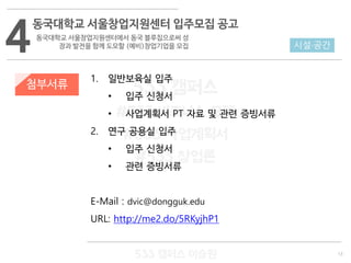 13
533 캠퍼스
#533 비즈니스 모델
#533 사업계획서
#533 창업론
533 캠퍼스 이승원
첨부서류
1. 일반보육실 입주
• 입주 신청서
• 사업계획서 PT 자료 및 관련 증빙서류
2. 연구 공용실 입주
• 입주 신청서
• 관련 증빙서류
E-Mail : dvic@dongguk.edu
URL: http://me2.do/5RKyjhP1
4
동국대학교 서울창업지원센터 입주모집 공고
동국대학교 서울창업지원센터에서 동국 블루칩으로써 성
장과 발전을 함께 도모할 (예비)창업기업을 모집 시설·공간
 