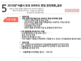 15
533 캠퍼스
#533 비즈니스 모델
#533 사업계획서
#533 창업론
533 캠퍼스 이승원
5
2016년『서울시 모의 크라우드 펀딩 경진대회』공모
서울시는 창업기업들이 힘들어 하는 투자유치 부분을 지
원하고자 참신한 아이디어 · 기술을 가진 창업기업
을 대상으로 경진대회 개최
지원 내용
• 참여기업
- 모든 참여기업 대상으로 크라우드 펀딩 아카데미 운영
· 크라우드펀딩 이해 및 제도 안내
· 오픈트레이드 활용 요령(이메일피칭, 타임라인, 마일스톤 등)
· 비즈니스모델 작성 요령
· 사업계획서 작성 요령
· 전문가 활용 투자개요 작성 & 동영상 IR 제작 안내
- 1차 선발업체 전시장 부스 지원
· 인포메이션데스크 및 의자 1SET
· 상호 간판 및 조명
· 콘센트 및 휴지통 각 1EA
· 기타 비품은 기업에서 부담하며, 기업별 부스 규모는 디지털창업과 협의후 결정
• 입상기업
- VC · 엔젤 등 투자자에게 IR(기업설명회)을 통한 민간투자 연계
- 서울창업허브 등 창업보육시설에 우선 입주할 수 있는 혜택 부여
- 서울특별시장 표창 수여
• 서울특별시(이메일 접수), ~09.20
행사·네트워크
 