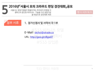 16
533 캠퍼스
#533 비즈니스 모델
#533 사업계획서
#533 창업론
533 캠퍼스 이승원
첨부 서류 1. 참가신청서 및 서약서 각 1부
E-Mail : skchoi@otrade.co
URL: http://goo.gl/zBgw07
5
2016년『서울시 모의 크라우드 펀딩 경진대회』공모
서울시는 창업기업들이 힘들어 하는 투자유치 부분을 지
원하고자 참신한 아이디어 · 기술을 가진 창업기업
을 대상으로 경진대회 개최
행사·네트워크
 