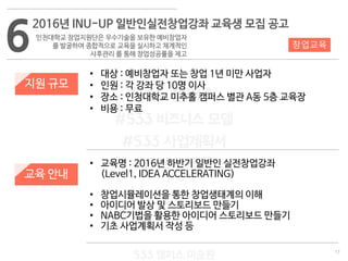 17
533 캠퍼스
#533 비즈니스 모델
#533 사업계획서
#533 창업론
533 캠퍼스 이승원
지원 규모
교육 안내
• 대상 : 예비창업자 또는 창업 1년 미만 사업자
• 인원 : 각 강좌 당 10명 이사
• 장소 : 인청대학교 미추홀 캠퍼스 별관 A동 5층 교육장
• 비용 : 무료
• 교육명 : 2016년 하반기 일반인 실전창업강좌
(Level1, IDEA ACCELERATING)
• 창업시뮬레이션을 통한 창업생태계의 이해
• 아이디어 발상 및 스토리보드 만들기
• NABC기법을 활용한 아이디어 스토리보드 만들기
• 기초 사업계획서 작성 등
6
2016년 INU-UP 일반인실전창업강좌 교육생 모집 공고
인천대학교 창업지원단은 우수기술을 보유한 예비창업자
를 발굴하여 종합적으로 교육을 실시하고 체계적인
사후관리 를 통해 창업성공률을 제고
창업교육
 