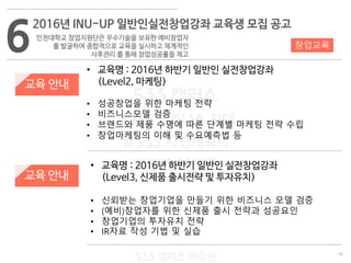 18
533 캠퍼스
#533 비즈니스 모델
#533 사업계획서
#533 창업론
533 캠퍼스 이승원
교육 안내
교육 안내
• 교육명 : 2016년 하반기 일반인 실전창업강좌
(Level3, 신제품 출시전략 및 투자유치)
• 신뢰받는 창업기업을 만들기 위한 비즈니스 모델 검증
• (예비)창업자를 위한 신제품 출시 전략과 성공요인
• 창업기업의 투자유치 전략
• IR자료 작성 기법 및 실습
6
2016년 INU-UP 일반인실전창업강좌 교육생 모집 공고
인천대학교 창업지원단은 우수기술을 보유한 예비창업자
를 발굴하여 종합적으로 교육을 실시하고 체계적인
사후관리 를 통해 창업성공률을 제고
창업교육
• 교육명 : 2016년 하반기 일반인 실전창업강좌
(Level2, 마케팅)
• 성공창업을 위한 마케팅 전략
• 비즈니스모델 검증
• 브랜드와 제품 수명에 따른 단계별 마케팅 전략 수립
• 창업마케팅의 이해 및 수요예측법 등
 