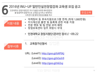 19
533 캠퍼스
#533 비즈니스 모델
#533 사업계획서
#533 창업론
533 캠퍼스 이승원
지원 내용
1. 교육참가신청서
URL: (Level1) http://goo.gl/bXPSKj
(Level2) http://goo.gl/k3a3r9
(Level3) http://goo.gl/IsE2uj
첨부서류
• 마케팅비 등 후속지원프로그램 연계 (최대 1,000만원)
• 지식재산권 출연 및 등록에 관한 비용 지원
• 전문 멘토 및 팀 전담 코치 배정
• 창업보육센터 입주 희망시 우대
• 인천대학교 창업지원단(온라인 접수)/ ~09.22
6
2016년 INU-UP 일반인실전창업강좌 교육생 모집 공고
인천대학교 창업지원단은 우수기술을 보유한 예비창업자
를 발굴하여 종합적으로 교육을 실시하고 체계적인
사후관리 를 통해 창업성공률을 제고
창업교육
 