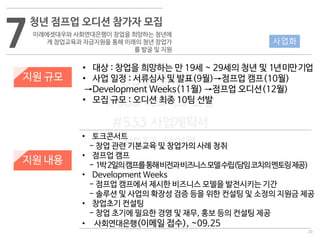20
533 캠퍼스
#533 비즈니스 모델
#533 사업계획서
#533 창업론
533 캠퍼스 이승원
7
청년 점프업 오디션 참가자 모집
미래에셋대우와 사회연대은행이 창업을 희망하는 청년에
게 창업교육과 자금지원을 통해 미래의 청년 창업가
를 발굴 및 지원
지원 규모
지원 내용
• 대상 : 창업을 희망하는 만 19세 ~ 29세의 청년 및 1년미만기업
• 사업 일정 : 서류심사 및 발표(9월)→점프업 캠프(10월)
→Development Weeks(11월) →점프업 오디션(12월)
• 모집 규모 : 오디션 최종 10팀 선발
• 토크콘서트
- 창업 관련 기본교육 및 창업가의 사례 청취
• 점프업 캠프
- 1박2일의캠프를통해비전과비즈니스모델수립(담임코치의멘토링제공)
• Development Weeks
- 점프업 캠프에서 제시한 비즈니스 모델을 발전시키는 기간
- 솔루션 및 사업의 확장성 검증 등을 위한 컨설팅 및 소정의 지원금 제공
• 창업초기 컨설팅
- 창업 초기에 필요한 경영 및 재무, 홍보 등의 컨설팅 제공
• 사회연대은행(이메일 접수), ~09.25
사업화
 