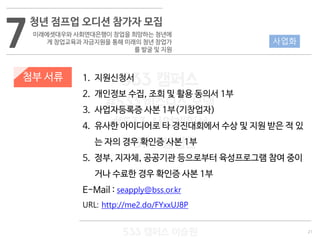 21
533 캠퍼스
#533 비즈니스 모델
#533 사업계획서
#533 창업론
533 캠퍼스 이승원
첨부 서류 1. 지원신청서
2. 개인정보 수집, 조회 및 활용 동의서 1부
3. 사업자등록증 사본 1부(기창업자)
4. 유사한 아이디어로 타 경진대회에서 수상 및 지원 받은 적 있
는 자의 경우 확인증 사본 1부
5. 정부, 지자체, 공공기관 등으로부터 육성프로그램 참여 중이
거나 수료한 경우 확인증 사본 1부
E-Mail : seapply@bss.or.kr
URL: http://me2.do/FYxxUJ8P
사업화7
청년 점프업 오디션 참가자 모집
미래에셋대우와 사회연대은행이 창업을 희망하는 청년에
게 창업교육과 자금지원을 통해 미래의 청년 창업가
를 발굴 및 지원
 