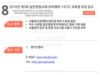 23
533 캠퍼스
#533 비즈니스 모델
#533 사업계획서
#533 창업론
533 캠퍼스 이승원
8
2016년 제3회 실전창업교육(프리웨이 1472) 교육생 모집 공고
서울창조경제혁신센터에서는 스타트업이 현장중심의
창업과정에 필요한 지식과 준비사항에 대해 교육과
훈련을 제공하여 안전한 창업을 지원
수료 혜택
첨부 서류
• 서울창조경제혁신센터장 명의 수료증 발급
• 우수 수료팀 창조경제 투자 퍼레이드 발표 기회 제공
• 서울센터 입주 및 운영 프로그램 지원시 가산점 부여
창업교육
1. 참가신청서
E-Mail : seoul-edu@ccei.kr
URL: http://goo.gl/lxqwDj
 