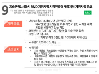 24
533 캠퍼스
#533 비즈니스 모델
#533 사업계획서
#533 창업론
533 캠퍼스 이승원
9
2016년도서울시R&D지원사업시장진출형제품제작지원사업공고
1차 개발이 완료된 제품의 완성도, 상용화 가능성 등을 높
이기 위해 시연 가능한 시제품 제작을 지원하여 시장
진출 역량 강화 도모
지원 규모
선정 절차
• 대상 :서울시 소재의 7년 미만 법인 기업,
디자인 및 연구개발 완료 후 시연 가능한 시제품 제작
도면을 보유하고 있는 기업
• 모집분야 : IT, BT, NT, GT 융·복합 기술 관련 업종
• 지원 규모 : 총 3억,
과제당 최대 3천만 원, 10개 내외 과제 선정
• 서류평가 : 2016.10. 예정
• 선정기준
• 지원 타당성 : 목표설정의 타당성 및 구체성 (20), 추진 계획및 사업비
편성의 적정성 (10)
• 제품성능수준 : 제품의 실용성 및 성능수준 (10), 제품설계 도면의 적
합성 (20)
• 시정성 및 사업화 가능성 : 성과활용계획의 구체성 (10), 제품시장 진
입 및 성장가능성 (20), 시제품 제작에 따른 기대효과(10)
R&D
 