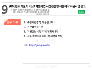 26
533 캠퍼스
#533 비즈니스 모델
#533 사업계획서
#533 창업론
533 캠퍼스 이승원
첨부 서류 1. 주관기관장 명의 공문 1부
2. 전산접수증 1부
3. 지원신청서 및 과제 계획서 8부
4. 각종 첨부서류 8부 (책 제본에 포함)
URL: http://goo.gl/rxrnUc
9
2016년도서울시R&D지원사업시장진출형제품제작지원사업공고
1차 개발이 완료된 제품의 완성도, 상용화 가능성 등을 높
이기 위해 시연 가능한 시제품 제작을 지원하여 시장
진출 역량 강화 도모
R&D
 