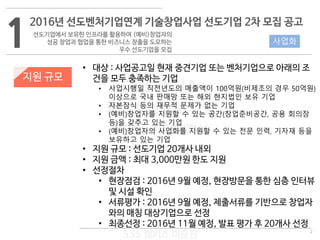 2
533 캠퍼스
#533 비즈니스 모델
#533 사업계획서
#533 창업론
533 캠퍼스 이승원
1
2016년 선도벤처기업연계 기술창업사업 선도기업 2차 모집 공고
선도기업에서 보유한 인프라를 활용하여 (예비)창업자의
성공 창업과 협업을 통한 비즈니스 창출을 도모하는
우수 선도기업을 모집
지원 규모
사업화
• 대상 : 사업공고일 현재 중견기업 또는 벤처기업으로 아래의 조
건을 모두 충족하는 기업
• 사업시행일 직전년도의 매출액이 100억원(비제조의 경우 50억원)
이상으로 국내 판매망 또는 해외 현지법인 보유 기업
• 자본잠식 등의 재무적 문제가 없는 기업
• (예비)창업자를 지원할 수 있는 공간(창업준비공간, 공용 회의장
등)을 갖추고 있는 기업
• (예비)창업자의 사업화를 지원할 수 있는 전문 인력, 기자재 등을
보유하고 있는 기업
• 지원 규모 : 선도기업 20개사 내외
• 지원 금액 : 최대 3,000만원 한도 지원
• 선정절차
• 현장점검 : 2016년 9월 예정, 현장방문을 통한 심층 인터뷰
및 시설 확인
• 서류평가 : 2016년 9월 예정, 제출서류를 기반으로 창업자
와의 매칭 대상기업으로 선정
• 최종선정 : 2016년 11월 예정, 발표 평가 후 20개사 선정
 
