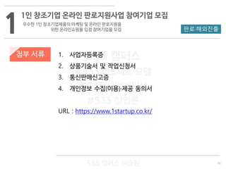 30
533 캠퍼스
#533 비즈니스 모델
#533 사업계획서
#533 창업론
533 캠퍼스 이승원
첨부 서류 1. 사업자등록증
2. 상품기술서 및 작업신청서
3. 통신판매신고증
4. 개인정보 수집(이용)·제공 동의서
URL : https://www.1startup.co.kr/
1
1인 창조기업 온라인 판로지원사업 참여기업 모집
우수한 1인 창조기업제품의 마케팅 및 온라인 판로지원을
위한 온라인쇼핑몰 입점 참여기업을 모집 판로·해외진출
 