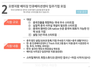 31
533 캠퍼스
#533 비즈니스 모델
#533 사업계획서
#533 창업론
533 캠퍼스 이승원
2
오렌지팜 베이징 인큐베이션센터 입주기업 모집
국내 인큐베이션 센터인 오렌지팜이 글로벌(중국)을 향
해 나아갈 스타트업을 찾고 있습니다.
지원 규모
지원 내용
• 대상
① 중국진출을 희망하는 국내 우수 스타트업
② 실질적 중국 사무실 개설이 필요한 스타트업
③ 중국어 원어민 OR native 수준 중국어 회화가 가능한 인
력 보유 기업
④ 설립 5년 이내 스타트업
• 중국 법인 설립/상표권 등록/기업 주숙등기 지원(+중국 생활가이드)
• 한·중 인큐베이션센터 2 Track 프로그램 동시 지원(중국 시장관련 사
업, 투자, 마케팅, IR피칭)
• 한국·중국인 멘토의 현장중심 멘토링
• 베이징 사무공간 일정부분 지원(중관촌)
• 스마일게이트 희망스튜디오(온라인 접수)/~마감 시까지(상시)
시설·공간
 