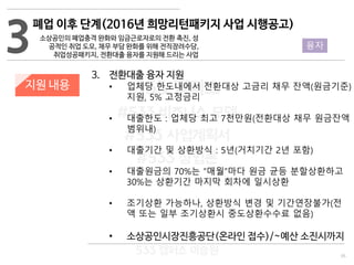 35
533 캠퍼스
#533 비즈니스 모델
#533 사업계획서
#533 창업론
533 캠퍼스 이승원
3. 전환대출 융자 지원
• 업체당 한도내에서 전환대상 고금리 채무 잔액(원금기준)
지원, 5% 고정금리
• 대출한도 : 업체당 최고 7천만원(전환대상 채무 원금잔액
범위내)
• 대출기간 및 상환방식 : 5년(거치기간 2년 포함)
• 대출원금의 70%는 “매월”마다 원금 균등 분할상환하고
30%는 상환기간 마지막 회차에 일시상환
• 조기상환 가능하나, 상환방식 변경 및 기간연장불가(전
액 또는 일부 조기상환시 중도상환수수료 없음)
• 소상공인시장진흥공단(온라인 접수)/~예산 소진시까지
3
폐업 이후 단계(2016년 희망리턴패키지 사업 시행공고)
소상공인의 폐업충격 완화와 임금근로자로의 전환 촉진, 성
공적인 취업 도모, 채무 부담 완화를 위해 전직장려수당,
취업성공패키지, 전환대출 융자를 지원해 드리는 사업
지원 내용
융자
 