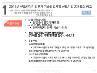 3
533 캠퍼스
#533 비즈니스 모델
#533 사업계획서
#533 창업론
533 캠퍼스 이승원
1
2016년 선도벤처기업연계 기술창업사업 선도기업 2차 모집 공고
선도기업에서 보유한 인프라를 활용하여 (예비)창업자의
성공 창업과 협업을 통한 비즈니스 창출을 도모하는
우수 선도기업을 모집
지원 내용
• 창업 인프라 지원
• 창업 준비 공간 임차료 등
• 교육·컨설팅 분야 지원
• 전담 멘토링, 경영 ·기술 자문 등
• 벤처기업협회/한국여성벤처협회
(이메일 접수, 우편 및 방문 접수), ~09.13
• 우편 주소:
• (사)벤처기업협회
* (08389) 서울시 구로구 디지털로 30길 28 마리오타워 817호 벤처기업
협회 마케팅지원실 선도벤처연계사업 담당자 앞
• (사)한국여성벤처협회
* (06595) 서울시 서초구 서초대로 16(서초동 1706-5) VR빌딩 2층 205
호 한국여성벤처협회 전략사업팀 선도벤처연계사업 담당자 앞
사업화
 