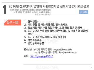 4
533 캠퍼스
#533 비즈니스 모델
#533 사업계획서
#533 창업론
533 캠퍼스 이승원
첨부 서류 1. 참여신청서
2. 기업현황 및 매칭희망 창업 분야조사표
3. 중소기업 지원사업 통합관리시스템 정보 활용 동의서
4. 최근 2년간 수출실적 증명서(무역협회 및 거래은행 발급에
한함)
5. 최근 2년간 재무제표(국세청 제출용)
6. 사업자등록증
7. 법인등기부등본
E-Mail : (사)벤처기업협회 : nggh@kova.or.kr
(사)한국여성벤처협회 : ksy@kovwa.or.kr
URL: http://goo.gl/pSNGx7
1
2016년 선도벤처기업연계 기술창업사업 선도기업 2차 모집 공고
선도기업에서 보유한 인프라를 활용하여 (예비)창업자의
성공 창업과 협업을 통한 비즈니스 창출을 도모하는
우수 선도기업을 모집
사업화
 