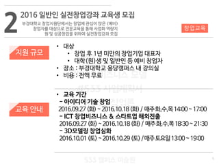 5
533 캠퍼스
#533 비즈니스 모델
#533 사업계획서
#533 창업론
533 캠퍼스 이승원
2
2016 일반인 실전창업강좌 교육생 모집
부경대학교 창업지원단에서는 창업에 관심이 많은 (예비)
창업자를 대상으로 전문교육을 통해 사업화 역량지
원 및 성공창업을 위하여 실전창업강좌 모집
지원 규모
교육 안내
• 대상
• 창업 후 1년 미만의 창업기업 대표자
• 대학(원)생 및 일반인 등 예비 창업자
• 장소 : 부경대학교 용당캠퍼스 내 강의실
• 비용 : 전액 무료
• 교육 기간
- 아이디어 기술 창업
2016.09.27(화)~2016.10.18(화)/ 매주화,수,목14:00~17:00
- ICT 창업비즈니스 & 스타트업 해외진출
2016.09.27(화)~2016.10.18(화)/ 매주화,수,목18:30~21:30
- 3D모델링 창업심화
2016.10.01(토)~2016.10.29(토)/매주토요일13:00~19:00
창업교육
 