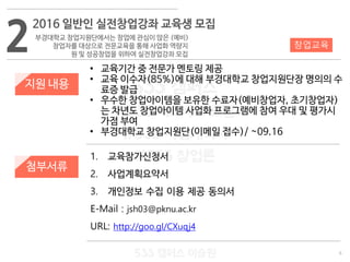 6
533 캠퍼스
#533 비즈니스 모델
#533 사업계획서
#533 창업론
533 캠퍼스 이승원
지원 내용
1. 교육참가신청서
2. 사업계획요약서
3. 개인정보 수집 이용 제공 동의서
E-Mail : jsh03@pknu.ac.kr
URL: http://goo.gl/CXuqj4
첨부서류
• 교육기간 중 전문가 멘토링 제공
• 교육 이수자(85%)에 대해 부경대학교 창업지원단장 명의의 수
료증 발급
• 우수한 창업아이템을 보유한 수료자(예비창업자, 초기창업자)
는 차년도 창업아이템 사업화 프로그램에 참여 우대 및 평가시
가점 부여
• 부경대학교 창업지원단(이메일 접수)/ ~09.16
2
2016 일반인 실전창업강좌 교육생 모집
부경대학교 창업지원단에서는 창업에 관심이 많은 (예비)
창업자를 대상으로 전문교육을 통해 사업화 역량지
원 및 성공창업을 위하여 실전창업강좌 모집
창업교육
 