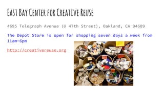 EastBayCenterforCreativeReuse
4695 Telegraph Avenue (@ 47th Street), Oakland, CA 94609
The Depot Store is open for shopping seven days a week from
11am-6pm
http://creativereuse.org
 