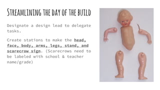 Streamliningthedayofthebuild
Designate a design lead to delegate
tasks.
Create stations to make the head,
face, body, arms, legs, stand, and
scarecrow sign. (Scarecrows need to
be labeled with school & teacher
name/grade)
 