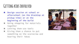 Gettingkidsinvolved
★ Design session at school or
afterschool (on the blacktop at
pickup time) or at the
beginning of the build
★ Going shopping for materials
together
★ Letting them use tools
★ Giving them a chance to put
something on the scarecrow and
hearing their ideas
 
