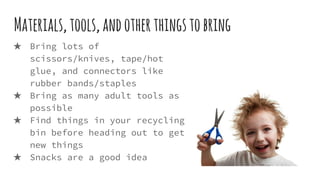 Materials,tools,andotherthingstobring
★ Bring lots of
scissors/knives, tape/hot
glue, and connectors like
rubber bands/staples
★ Bring as many adult tools as
possible
★ Find things in your recycling
bin before heading out to get
new things
★ Snacks are a good idea
 